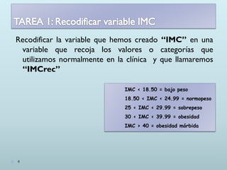 Recodificar la variable que hemos creado “IMC” en una
variable que recoja los valores o categorías que
utilizamos normalmente en la clínica y que llamaremos
“IMCrec”
IMC < 18.50 = bajo peso
18.50 < IMC < 24.99 = normopeso
25 < IMC < 29.99 = sobrepeso
30 < IMC < 39.99 = obesidad
IMC > 40 = obesidad mórbida
4
 