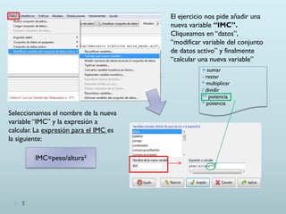 El ejercicio nos pide añadir una
nueva variable “IMC”.
Cliqueamos en “datos”,
“modificar variable del conjunto
de datos activo” y finalmente
“calcular una nueva variable”
Seleccionamos el nombre de la nueva
variable “IMC” y la expresión a
calcular. La expresión para el IMC es
la siguiente:
+ sumar
- restar
* multiplicar
/ dividir
** potencia
^ potencia
5
IMC=peso/altura²
 