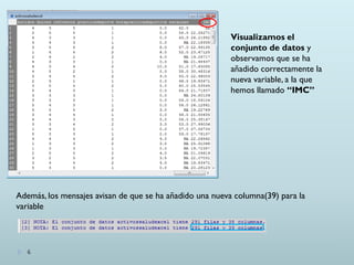 Visualizamos el
conjunto de datos y
observamos que se ha
añadido correctamente la
nueva variable, a la que
hemos llamado “IMC”
Además, los mensajes avisan de que se ha añadido una nueva columna(39) para la
variable
6
 