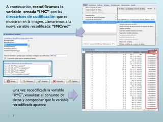 A continuación, recodificamos la
variable creada “IMC” con las
directrices de codificación que se
muestran en la imagen. Llamaremos a la
nueva variable recodificada: “IMCrec”
Una vez recodificada la variable
“IMC”, visualizar el conjunto de
datos y comprobar que la variable
recodificada aparece
7
 