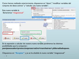 9
Como hemos realizado anteriormente, cliqueamos en “datos”,“modificar variables del
conjunto de datos activos” y “calcular una nueva variable”.
Esta nueva variable la
llamaremos “riesgosexual”
En la expresión a calcular de nuestra nueva variable pondremos las distintas
posibilidades que la componen :
parejassexuales+proteccionpreservativo+marchatras+ pildoradiadespues.
Cliqueamos en “Aceptar” y ya se ha añadido la nueva variable “riesgosexual”
 