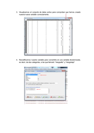3. Visualizamos el conjunto de datos activo para comprobar que hemos creado
nuestra nueva variable correctamente.
4. Recodificamos nuestra variable para convertirla en una variable dicotomizada,
es decir, de dos categorías, a las que llamaré: “riesgoalto” y “riesgobajo”