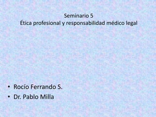 Seminario 5
    Ética profesional y responsabilidad médico legal




• Rocío Ferrando S.
• Dr. Pablo Milla
 