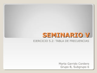 SEMINARIO VSEMINARIO V
EJERCICIO 5.2: TABLA DE FRECUENCIAS
Marta Garrido Cordero
Grupo B, Subgrupo 6
 