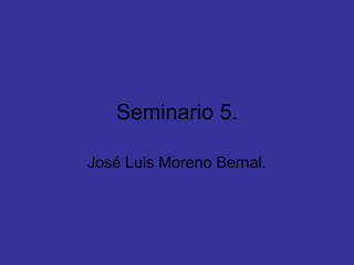 Seminario 5.
José Luis Moreno Bernal.
 