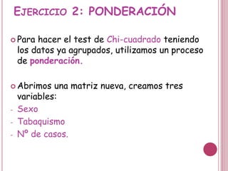 EJERCICIO 2: PONDERACIÓN
 Para hacer el test de Chi-cuadrado teniendo
los datos ya agrupados, utilizamos un proceso
de ponderación.
 Abrimos una matriz nueva, creamos tres
variables:
- Sexo
- Tabaquismo
- Nº de casos.
 