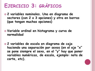 EJERCICIO 3: GRÁFICOS
 2 variables nominales. Una en diagrama de
sectores (con 2 o 3 opciones) y otra en barras
(que tengan muchas opciones)
 Variable ordinal en histograma y curva de
normalidad
 2 variables de escala en diagrama de caja
haciendo una separación por sexos (en el eje “x”
se pone siempre el sexo, en el “y” hay que poner
variables numéricas, de escala, ejemplo: nota de
corte, etc).
 