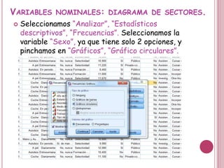 VARIABLES NOMINALES: DIAGRAMA DE SECTORES.
 Seleccionamos “Analizar”, “Estadísticos
descriptivos”, “Frecuencias”. Seleccionamos la
variable “Sexo”, ya que tiene solo 2 opciones, y
pinchamos en “Gráficos”, “Gráfico circulares”.
 