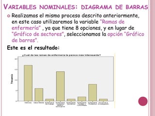 VARIABLES NOMINALES: DIAGRAMA DE BARRAS
 Realizamos el mismo proceso descrito anteriormente,
en este caso utilizaremos la variable “Ramas de
enfermería” , ya que tiene 8 opciones, y en lugar de
“Gráfico de sectores”, seleccionamos la opción “Gráfico
de barras”.
Este es el resultado:
 