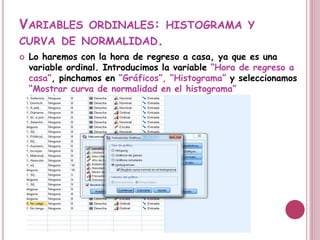 VARIABLES ORDINALES: HISTOGRAMA Y
CURVA DE NORMALIDAD.
 Lo haremos con la hora de regreso a casa, ya que es una
variable ordinal. Introducimos la variable “Hora de regreso a
casa”, pinchamos en “Gráficos”, “Histograma” y seleccionamos
“Mostrar curva de normalidad en el histograma”
 