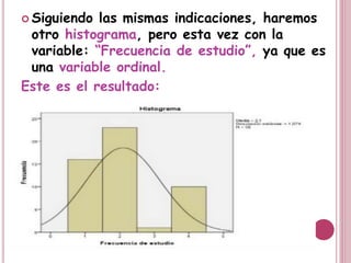  Siguiendo las mismas indicaciones, haremos
otro histograma, pero esta vez con la
variable: “Frecuencia de estudio”, ya que es
una variable ordinal.
Este es el resultado:
 