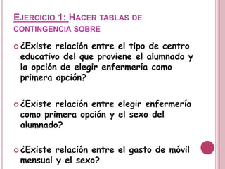 EJERCICIO 1: HACER TABLAS DE
CONTINGENCIA SOBRE
 ¿Existe relación entre el tipo de centro
educativo del que proviene el alumnado y
la opción de elegir enfermería como
primera opción?
 ¿Existe relación entre elegir enfermería
como primera opción y el sexo del
alumnado?
 ¿Existe relación entre el gasto de móvil
mensual y el sexo?
 