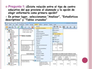  Pregunta 1: ¿Existe relación entre el tipo de centro
educativo del que proviene el alumnado y la opción de
elegir enfermería como primera opción?
- En primer lugar, seleccionamos “Analizar”, “Estadísticos
descriptivos” y “Tablas cruzadas”
 