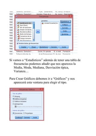 Si vamos a “Estadísticos” además de tener una tabla de
frecuencias podemos añadir que nos aparezca la
Media, Moda, Mediana, Desviación típica,
Varianza…
Para Crear Gráficos debemos ir a “Gráficos” y nos
aparecerá esta ventana para elegir el tipo.
 