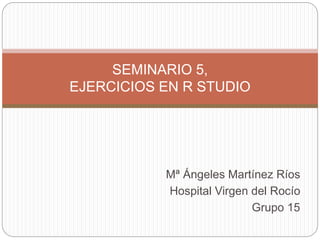 Mª Ángeles Martínez Ríos
Hospital Virgen del Rocío
Grupo 15
SEMINARIO 5,
EJERCICIOS EN R STUDIO
 