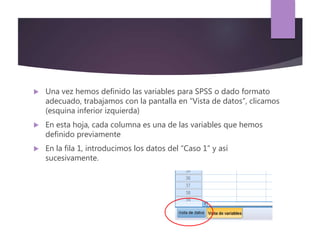  Una vez hemos definido las variables para SPSS o dado formato
adecuado, trabajamos con la pantalla en “Vista de datos”, clicamos
(esquina inferior izquierda)
 En esta hoja, cada columna es una de las variables que hemos
definido previamente
 En la fila 1, introducimos los datos del “Caso 1” y así
sucesivamente.
 