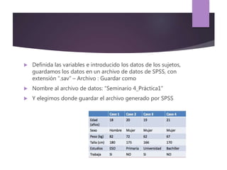  Definida las variables e introducido los datos de los sujetos,
guardamos los datos en un archivo de datos de SPSS, con
extensión “.sav” – Archivo : Guardar como
 Nombre al archivo de datos: “Seminario 4_Práctica1”
 Y elegimos donde guardar el archivo generado por SPSS
 