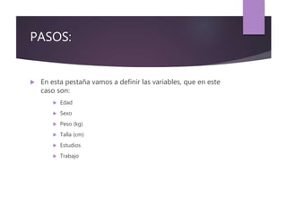PASOS:
 En esta pestaña vamos a definir las variables, que en este
caso son:
 Edad
 Sexo
 Peso (kg)
 Talla (cm)
 Estudios
 Trabajo
 