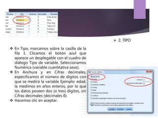  En Tipo, marcamos sobre la casilla de la
fila 1. Clicamos el botón azul que
aparece un desplegable con el cuadro de
diálogo Tipo de variable. Seleccionamos
Numérica (variable cuantitativa sexo).
 En Anchura y en Cifras decimales,
especificamos el número de dígitos con
que se medirá la variable Ejemplo: edad,
la medimos en años enteros, por lo que
los datos poseen dos (o tres) dígitos, sin
Cifras decimales (decimales 0).
 Hacemos clic en aceptar.
 2. TIPO
 