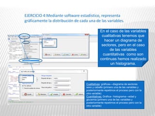 EJERCICIO 4:Mediante software estadístico, representa
gráficamente la distribución de cada una de las variables.
En el caso de las variables
cualitativas tenemos que
hacer un diagrama de
sectores, pero en el caso
de las variables
cuantitativas como son
continuas hemos realizado
un histograma.
Cualitativas: gráficas—diagrama de sectores
sexo y cabello (primero una de las variables y
posteriormente repetimos el proceso pero con la
otra variable)
Cuantitativas: Gráfica– histograma—edad y
glucemia (primero una de las variables y
posteriormente repetimos el proceso pero con la
otra variable)
 