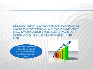 EJERCICIO 1. MEDIANTE SOFTWARE ESTADÍSTICO, CALCULA LOS
VALORES MÁXIMO Y MÍNIMO, MEDIA, MEDIANA, DESVIACIÓN
TÍPICA, RANGO, CUARTILES Y MEDIDAS DE FORMA DE LA/S
VARIABLE/S NUMÉRICA/S. CUELGA SU DESARROLLO EN EL
BLOG.
Antes de trabajar con R
tenemos que pensar
cual de las variables son
numéricas: glucemia y
edad
 