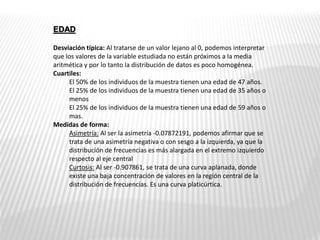 EDAD
Desviación típica: Al tratarse de un valor lejano al 0, podemos interpretar
que los valores de la variable estudiada no están próximos a la media
aritmética y por lo tanto la distribución de datos es poco homogénea.
Cuartiles:
El 50% de los individuos de la muestra tienen una edad de 47 años.
El 25% de los individuos de la muestra tienen una edad de 35 años o
menos
El 25% de los individuos de la muestra tienen una edad de 59 años o
mas.
Medidas de forma:
Asimetría: Al ser la asimetría -0.07872191, podemos afirmar que se
trata de una asimetría negativa o con sesgo a la izquierda, ya que la
distribución de frecuencias es más alargada en el extremo izquierdo
respecto al eje central
Curtosis: Al ser -0.907861, se trata de una curva aplanada, donde
existe una baja concentración de valores en la región central de la
distribución de frecuencias. Es una curva platicúrtica.
 