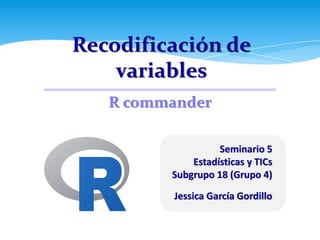 Recodificación de
variables
Seminario 5
Estadísticas y TICs
Subgrupo 18 (Grupo 4)
Jessica García Gordillo
R commander
 