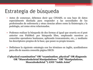 Estrategia de búsqueda
• Antes de comenzar, debemos decir que CINAHL es una base de datos
especialmente diseñada para responder a las necesidades de los
profesionales de enfermería y otras ciencias afines como la fisioterapia y la
podología, así como otros relacionados.
• Podemos realizar la búsqueda de dos formas al igual que ocurría en el post
anterior con PubMed: por búsqueda libre, empleando nuestros ya
conocidos operadores booleanos, aplicando truncamiento, etc., y mediante
los descriptores propios de la base, que posee su propio tesauro.
• Definimos la siguiente estrategia con los términos en inglés, ayudándonos
para ello de nuestra conocida página DECS:
(“physical examination” OR “examination, physical” OR diagnosis
OR “Musculoskeletal Manipulations ” OR “Manipulations,
Musculoskeletal ”) AND “Ankle Joint”
 