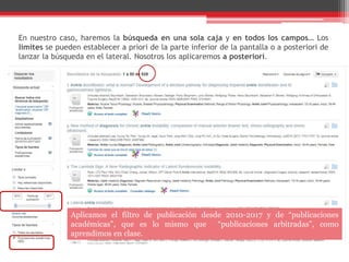 En nuestro caso, haremos la búsqueda en una sola caja y en todos los campos… Los
límites se pueden establecer a priori de la parte inferior de la pantalla o a posteriori de
lanzar la búsqueda en el lateral. Nosotros los aplicaremos a posteriori.
Aplicamos el filtro de publicación desde 2010-2017 y de “publicaciones
académicas”, que es lo mismo que “publicaciones arbitradas”, como
aprendimos en clase.
 