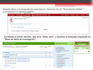 Pasamos ahora a la búsqueda por descriptores. Hacemos clic en “Descriptores CINAHL”
y nos aparece la siguiente página…
Escribimos el primer término, que sería “Ankle Joint” y lanzamos la búsqueda cliqueando en
“Bases de datos de investigación”:
 