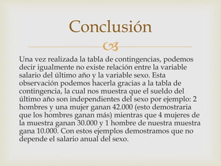 
Una vez realizada la tabla de contingencias, podemos
decir igualmente no existe relación entre la variable
salario del último año y la variable sexo. Esta
observación podemos hacerla gracias a la tabla de
contingencia, la cual nos muestra que el sueldo del
último año son independientes del sexo por ejemplo: 2
hombres y una mujer ganan 42.000 (esto demostraria
que los hombres ganan más) mientras que 4 mujeres de
la muestra ganan 30.000 y 1 hombre de nuestra muestra
gana 10.000. Con estos ejemplos demostramos que no
depende el salario anual del sexo.
Conclusión
 