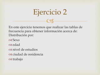 
En este ejercicio tenemos que realizar las tablas de
frecuencia para obtener información acerca de:
Distribución por:
 Sexo
 edad
 nivel de estudios
 ciudad de residencia
 trabajo
Ejercicio 2
 