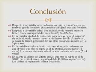 
 Respecto a la variable sexo podemos ver que hay un nº mayor de
mujeres que de hombres, exactamente 4 mujeres mas que hombres.
 Respecto a la variable edad: Los individuos de nuestra muestra
tienen edades comprendidas entre los 22 y los 62 años.
 En la variable ciudad de residencia podemos ver que el mayor nº
de individuos de nuestra muestra residen en Sevilla (7 personas),
seguida de Jaén (6 personas). En las otras provincias residen de 1 a
3 personas.
 En la variable nivel academico máximo alcanzado podemos ver
que el valor que más se repite es el de Diplomado (se repite 14
veces). Los demas niveles academicos son bastante inferiores (2 y 4
veces)
 En cuanto al salario del último año, el que más se repite es el de
30.000 (se repite 4 veces), seguido del de 42.000 (se repite 3 veces).
Los demás se repiten con menor frecuencia.
Conclusión
 