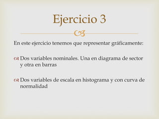 
En este ejercicio tenemos que representar gráficamente:
 Dos variables nominales. Una en diagrama de sector
y otra en barras
 Dos variables de escala en histograma y con curva de
normalidad
Ejercicio 3
 