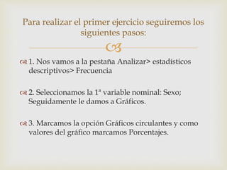 
 1. Nos vamos a la pestaña Analizar> estadísticos
descriptivos> Frecuencia
 2. Seleccionamos la 1ª variable nominal: Sexo;
Seguidamente le damos a Gráficos.
 3. Marcamos la opción Gráficos circulantes y como
valores del gráfico marcamos Porcentajes.
Para realizar el primer ejercicio seguiremos los
siguientes pasos:
 