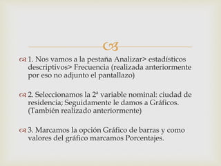 
 1. Nos vamos a la pestaña Analizar> estadísticos
descriptivos> Frecuencia (realizada anteriormente
por eso no adjunto el pantallazo)
 2. Seleccionamos la 2ª variable nominal: ciudad de
residencia; Seguidamente le damos a Gráficos.
(También realizado anteriormente)
 3. Marcamos la opción Gráfico de barras y como
valores del gráfico marcamos Porcentajes.
 