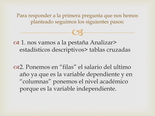 
Para responder a la primera pregunta que nos hemos
planteado seguimos los siguientes pasos:
 1. nos vamos a la pestaña Analizar>
estadísticos descriptivos> tablas cruzadas
2. Ponemos en “filas” el salario del ultimo
año ya que es la variable dependiente y en
“columnas” ponemos el nivel académico
porque es la variable independiente.
 