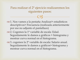 
 1. Nos vamos a la pestaña Analizar> estadísticos
descriptivos> Frecuencia (realizada anteriormente
por eso no adjunto el pantallazo)
 2. Cogemos la 1ª variable de escala: Edad.
Seguidamente le damos a gráficos > histograma y
mostrar curva normal en el histograma.
 3. cogemos la 2º variable de escala: Salario anual.
Seguidamente le damos a gráficos> histograma y
mostrar curva normal en el histograma.
Para realizar el 2º ejercicio realizaremos los
siguientes pasos:
 