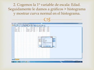 
2. Cogemos la 1ª variable de escala: Edad.
Seguidamente le damos a gráficos > histograma
y mostrar curva normal en el histograma.
 