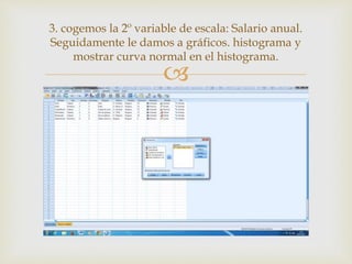 
3. cogemos la 2º variable de escala: Salario anual.
Seguidamente le damos a gráficos. histograma y
mostrar curva normal en el histograma.
 