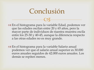 
 En el histograma para la variable Edad, podemos ver
que las edades oscilan entre 20 y 65 años, pero la
mayor parte de individuos de nuestra muestra oscila
entre los 25-30 y 40-45, aunque la diferencia respecto
a las otras edades no es muy grande.
 En el histograma para la variable Salario anual
podemos ver que el salario anual superior es 30.000
euros anuales seguidos de 42.000 euros anuales. Los
demás se repiten menos.
Conclusión
 