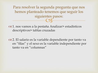 
 1. nos vamos a la pestaña Analizar> estadísticos
descriptivos> tablas cruzadas
 2. El salario es la variable dependiente por tanto va
en “filas” y el sexo es la variable independiente por
tanto va en “columnas”
Para resolver la segunda pregunta que nos
hemos planteado tenemos que seguir los
siguientes pasos:
 