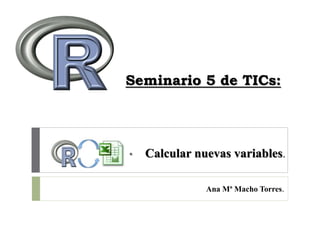 Seminario 5 de TICs:
• Calcular nuevas variables.
Ana Mª Macho Torres.
 