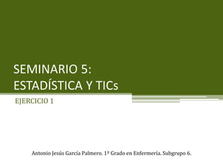 SEMINARIO 5:
ESTADÍSTICA Y TICs
EJERCICIO 1
Antonio Jesús García Palmero. 1º Grado en Enfermería. Subgrupo 6.
 