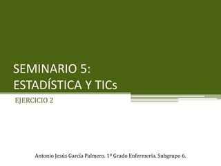 SEMINARIO 5:
ESTADÍSTICA Y TICs
EJERCICIO 2
Antonio Jesús García Palmero. 1º Grado Enfermería. Subgrupo 6.
 