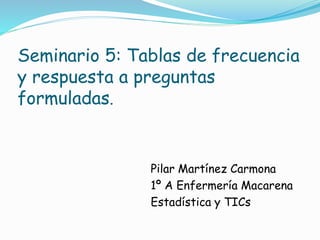 Seminario 5: Tablas de frecuencia
y respuesta a preguntas
formuladas.
Pilar Martínez Carmona
1º A Enfermería Macarena
Estadística y TICs
 
