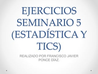 EJERCICIOS
SEMINARIO 5
(ESTADÍSTICA Y
TICS)
REALIZADO POR FRANCISCO JAVIER
PONCE DÍAZ.
 