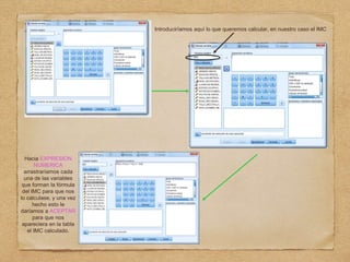 Introduciríamos aquí lo que queremos calcular, en nuestro caso el IMC
Hacia EXPRESION
NUMERICA
arrastraríamos cada
una de las variables
que forman la fórmula
del IMC para que nos
lo calculase, y una vez
hecho esto le
daríamos a ACEPTAR
para que nos
apareciera en la tabla
el IMC calculado.
 