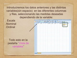 Introduciremos los datos anteriores y las distintas
variables(sin espacio) en las diferentes columnas
y filas, seleccionando las medidas deseadas
dependiendo de la variable:
. Escala
.Nominal
.Ordinal
Todo esto en la
pestaña ¨Vista de
variables¨
 