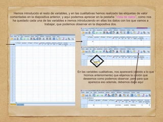 Hemos introducido el resto de variables, y en las cualitativas hemos realizado las etiquetas de valor
comentadas en la diapositiva anterior, y aquí podemos apreciar en la pestaña ¨Vista de datos¨, como nos
ha quedado cada una de las variables e iremos introduciendo en ellas los datos con los que vamos a
trabajar, que podemos observar en la diapositiva dos.
En las variables cualitativas, nos aparecerá (debido a lo que
hicimos anteriormente) que elijamos la opción que
deseemos como podemos observar, pero para que
aparezca eso además, debemos darle aquí
 